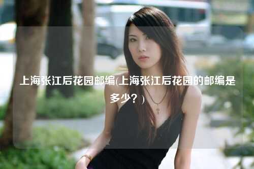 上海张江后花园邮编(上海张江后花园的邮编是多少?)