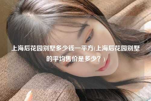 上海后花园别墅多少钱一平方(上海后花园别墅的平均售价是多少?)