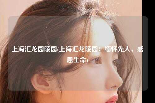 上海汇龙园陵园(上海汇龙陵园:缅怀先人,感恩生命)