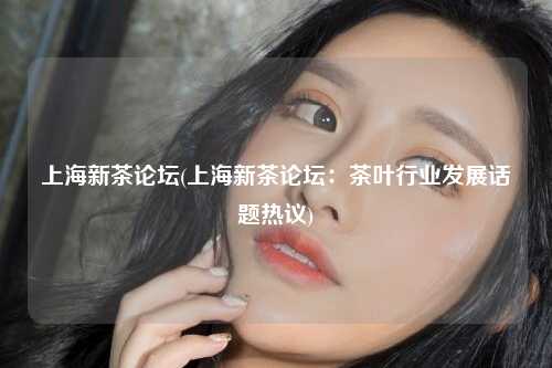 上海新茶论坛(上海新茶论坛:茶叶行业发展话题热议)